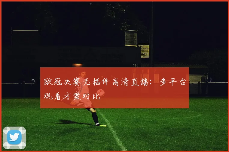欧冠决赛无插件高清直播：多平台观看方案对比