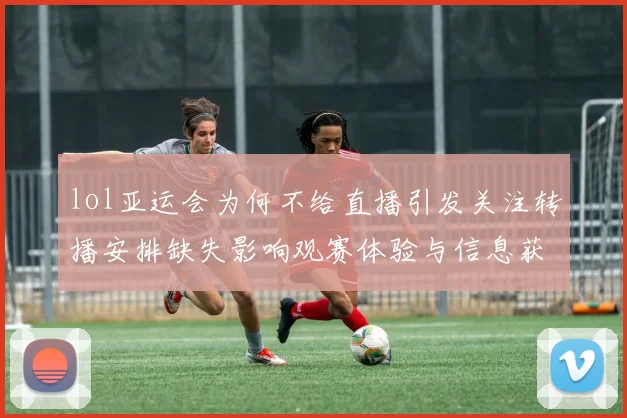 lol亚运会为何不给直播引发关注转播安排缺失影响观赛体验与信息获取