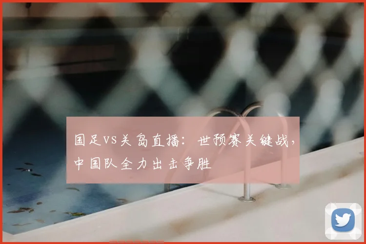 国足vs关岛直播：世预赛关键战，中国队全力出击争胜