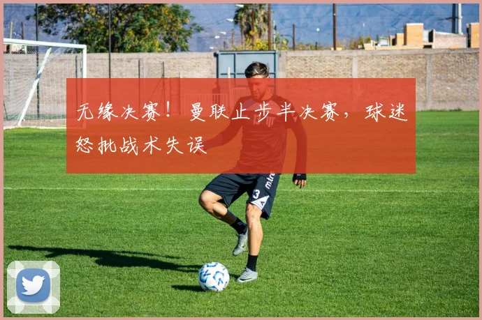 无缘决赛！曼联止步半决赛，球迷怒批战术失误