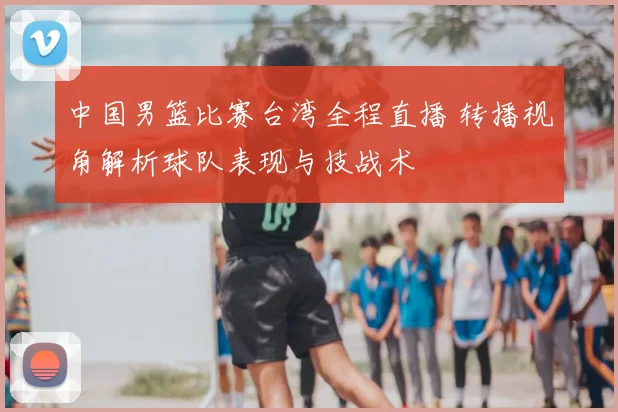 中国男篮比赛台湾全程直播 转播视角解析球队表现与技战术